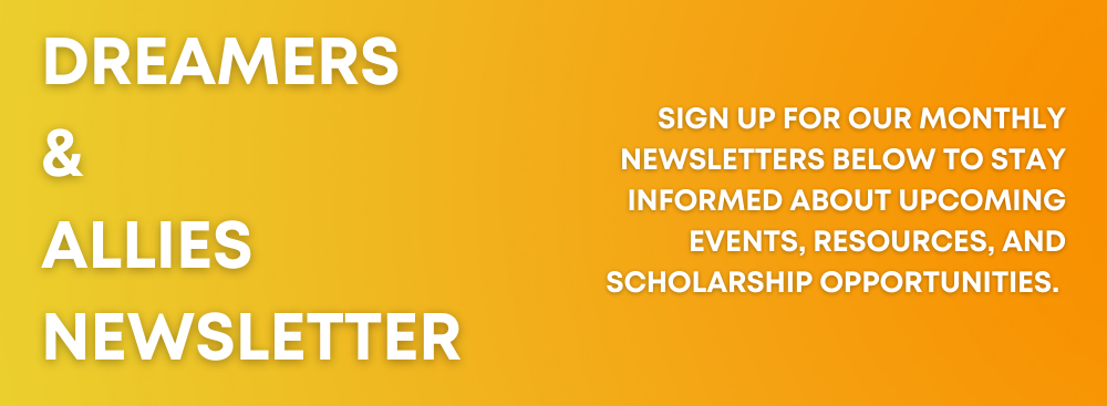 Dreamers & Allies Newsletter: Sign Up for our Monthly Newsletters below to stay informed about upcoming events, resources, and scholarship opportunities