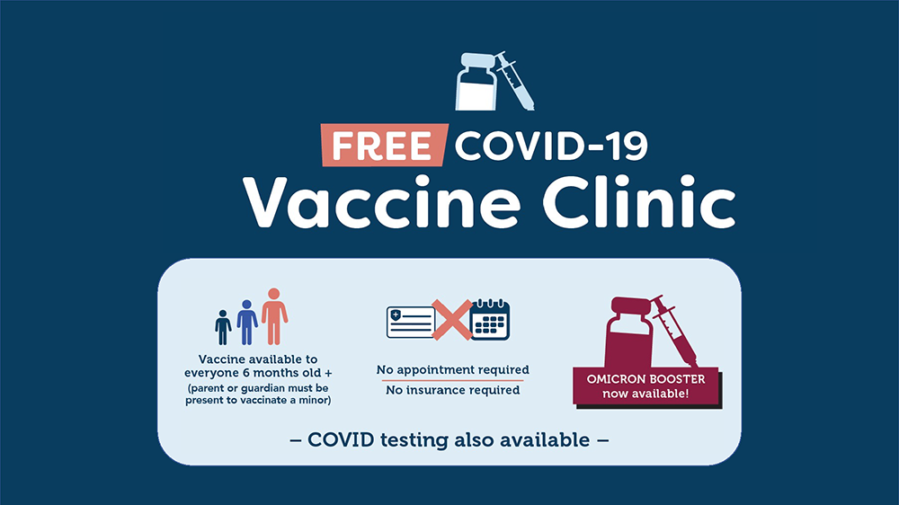Free Covid-19 Vaccine Clinic. Vaccine available to everyone 6 months old (parent or guardian must be present to vaccinate a minor). No appointment required. No insurance required. Omicron Booster now available. COVID testing also available.