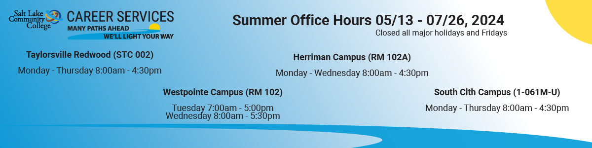 Starting May 13th Career Services will be shifting to summer hours. Our offices will be open as follows:  Taylorsville Redwood, Monday through Thursday 8:00am - 4:30pm  Westpointe: Tuesday 7:00am - 5:00pm and Wednesday 8:00am - 5:30pm  Herriman: Monday through Wednesday 8:00am - 4:30pm  South City: Monday through Thursday 8:00am - 4:30pm  We will also be available virtually at various times as well. You can schedule an appointment and look at resources on Handshake. slcc.joinhandshake.com